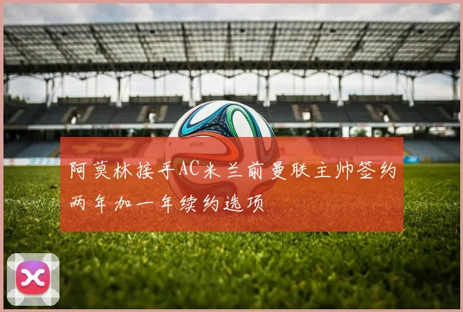 阿莫林接手AC米兰前曼联主帅签约两年加一年续约选项