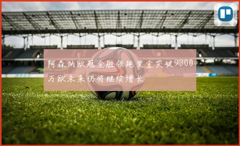 阿森纳欧冠全胜领跑奖金突破9300万欧未来仍将继续增长