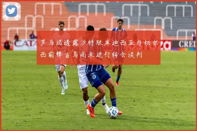 罗马诺透露沙特联库迪西亚与切尔西前锋吉乌尚未进行转会谈判