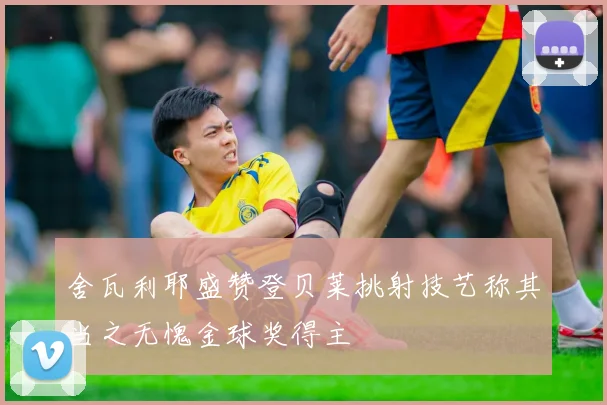 舍瓦利耶盛赞登贝莱挑射技艺称其当之无愧金球奖得主