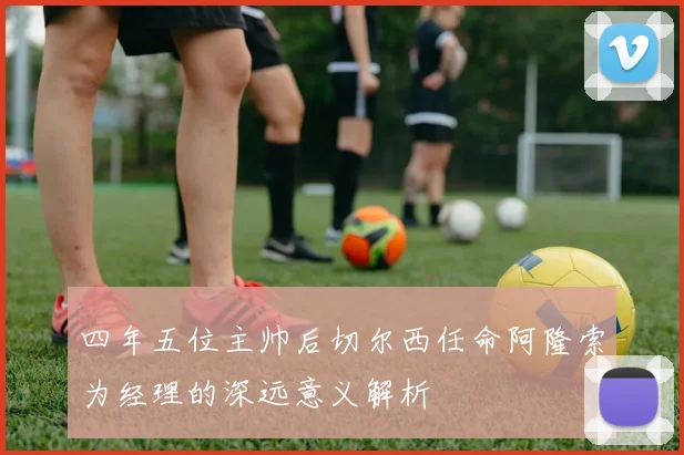 四年五位主帅后切尔西任命阿隆索为经理的深远意义解析