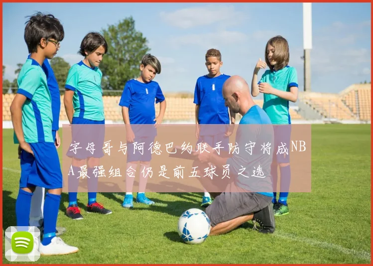 字母哥与阿德巴约联手防守将成NBA最强组合仍是前五球员之选