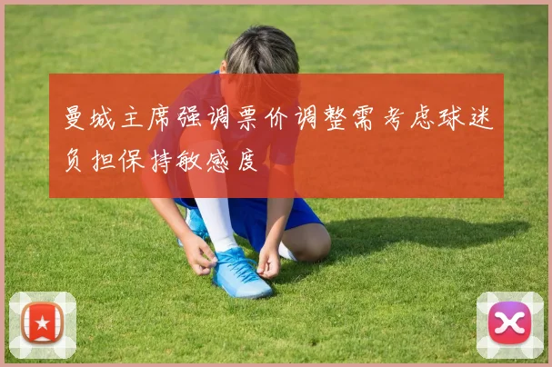 曼城主席强调票价调整需考虑球迷负担保持敏感度
