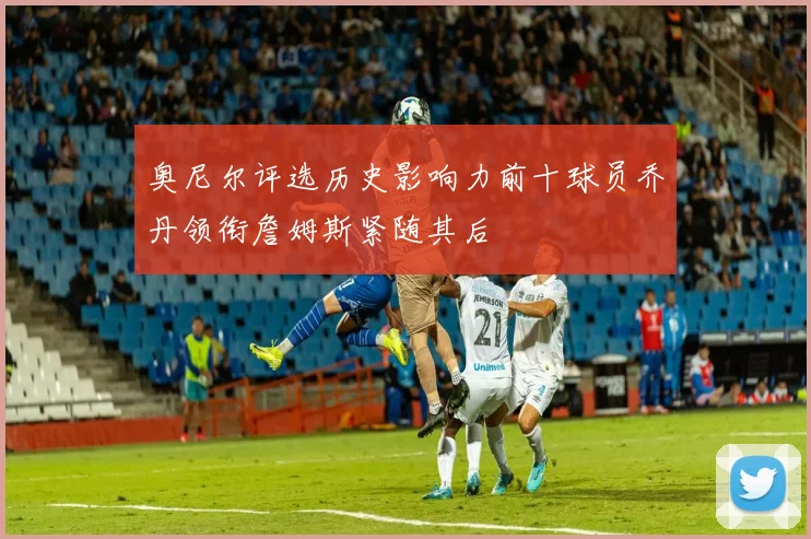奥尼尔评选历史影响力前十球员乔丹领衔詹姆斯紧随其后