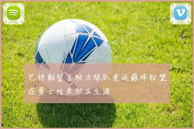 巴特勒誓言助力球队重返巅峰盼望在勇士结束职业生涯