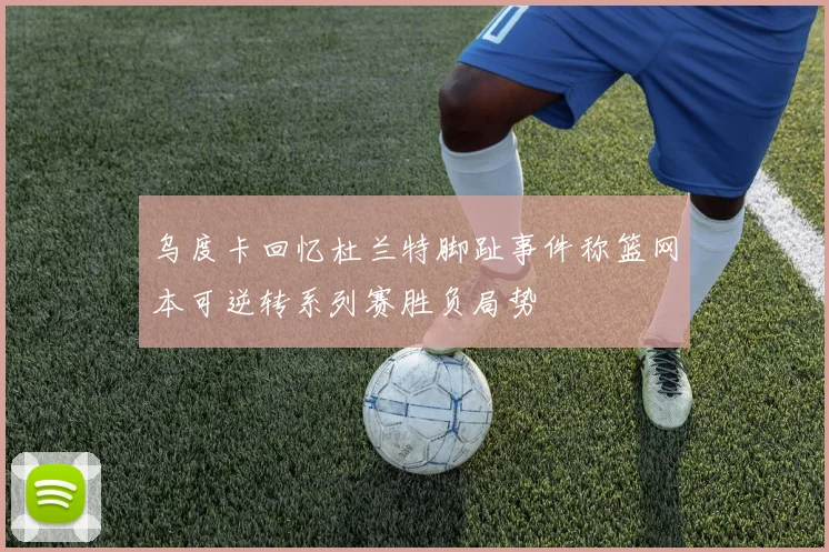 乌度卡回忆杜兰特脚趾事件称篮网本可逆转系列赛胜负局势