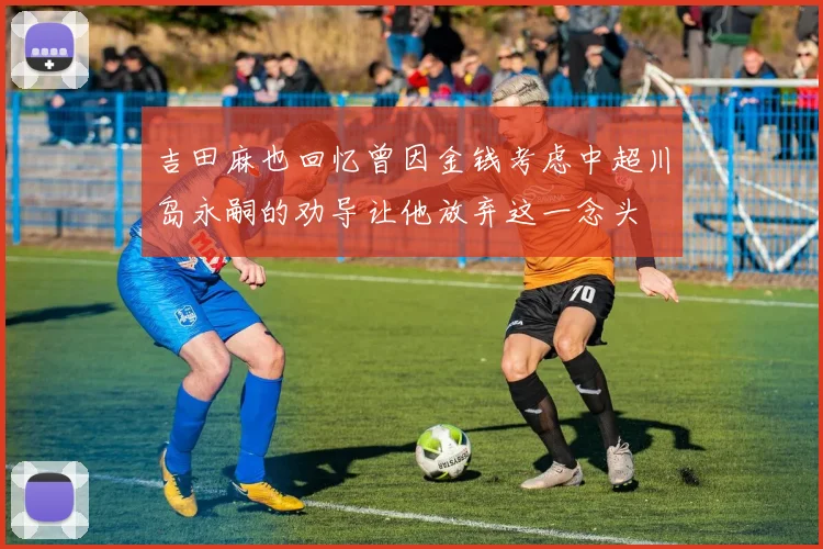 吉田麻也回忆曾因金钱考虑中超川岛永嗣的劝导让他放弃这一念头