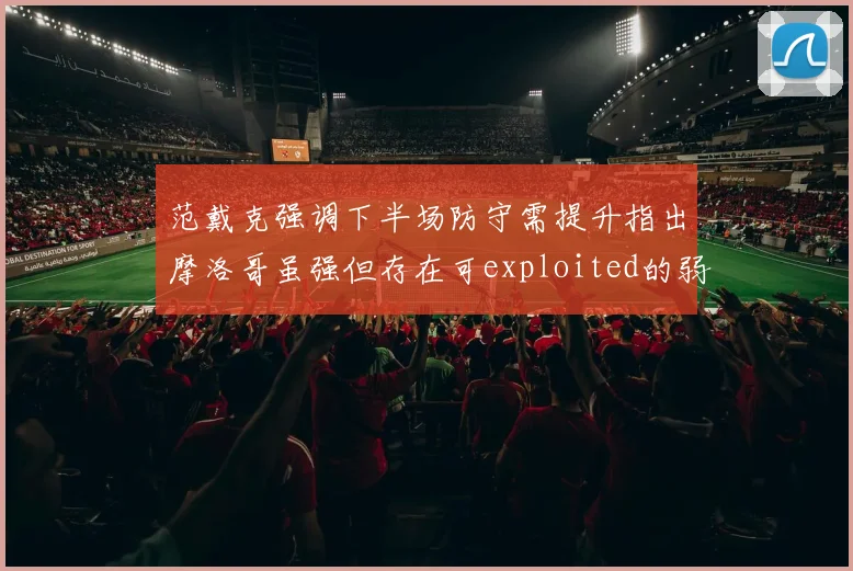 范戴克强调下半场防守需提升指出摩洛哥虽强但存在可exploited的弱点
