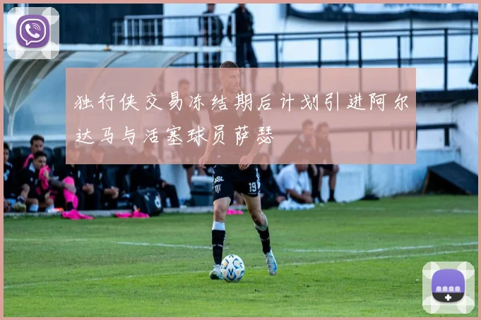 独行侠交易冻结期后计划引进阿尔达马与活塞球员萨瑟