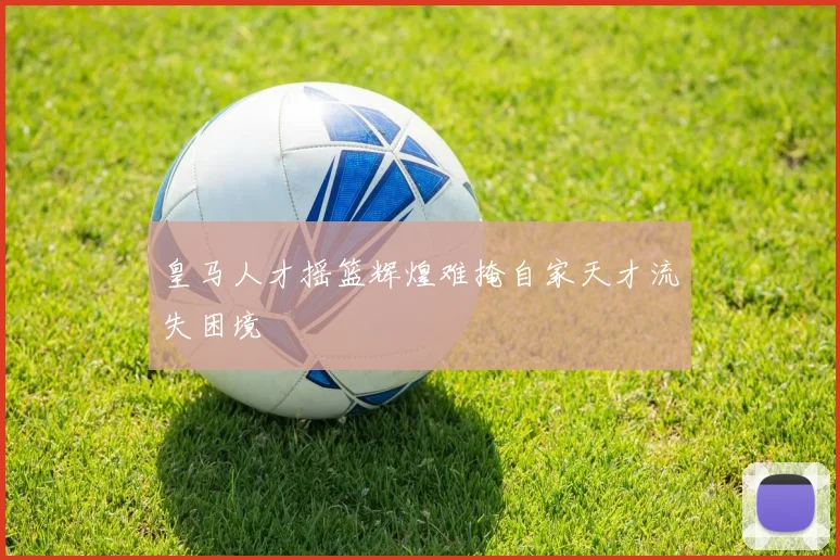 皇马人才摇篮辉煌难掩自家天才流失困境