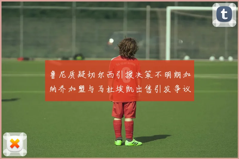 鲁尼质疑切尔西引援决策不明朗加纳乔加盟与马杜埃凯出售引发争议