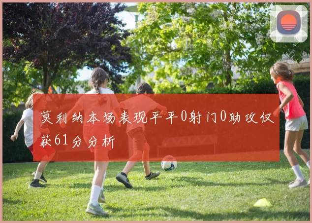 莫利纳本场表现平平0射门0助攻仅获61分分析